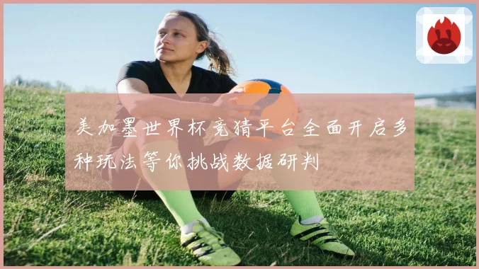 美加墨世界杯竞猜平台全面开启多种玩法等你挑战数据研判