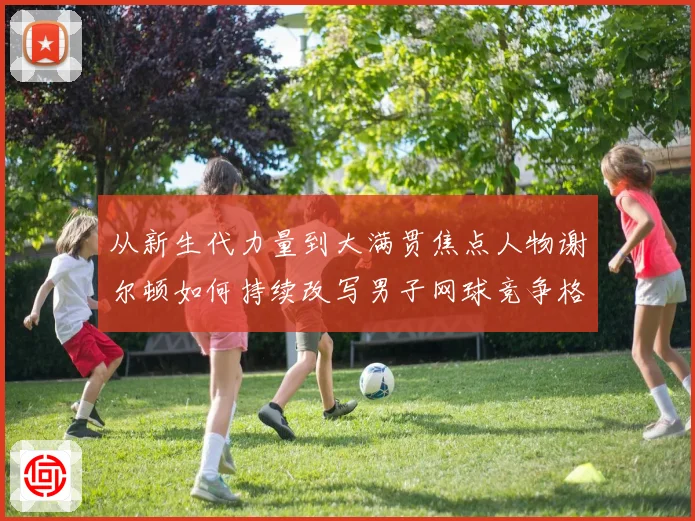 从新生代力量到大满贯焦点人物谢尔顿如何持续改写男子网球竞争格局与未来走势