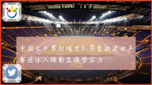 中国女乒零封瑞典队昂首挺进世乒赛团体八强彰显强势实力