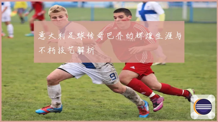 意大利足球传奇巴乔的辉煌生涯与不朽技艺解析