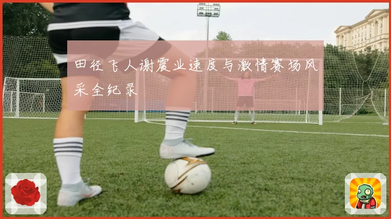 田径飞人谢震业速度与激情赛场风采全纪录