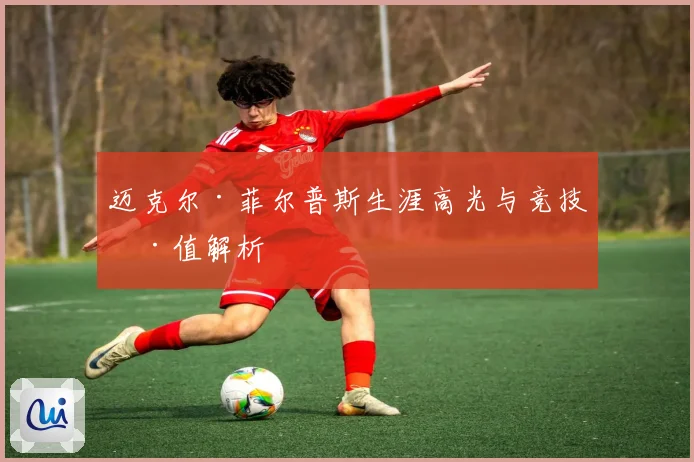 迈克尔·菲尔普斯生涯高光与竞技价值解析