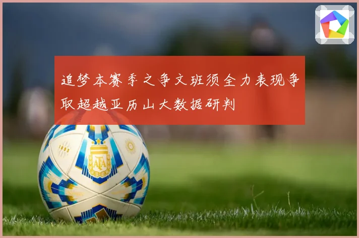 追梦本赛季之争文班须全力表现争取超越亚历山大数据研判