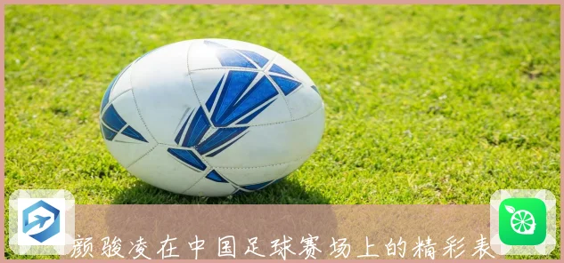 颜骏凌在中国足球赛场上的精彩表现与职业生涯全景解析