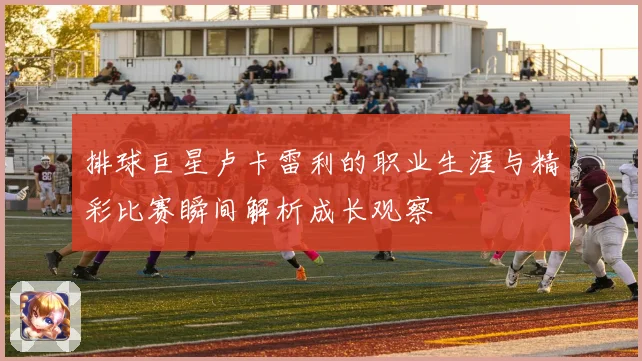 排球巨星卢卡雷利的职业生涯与精彩比赛瞬间解析成长观察