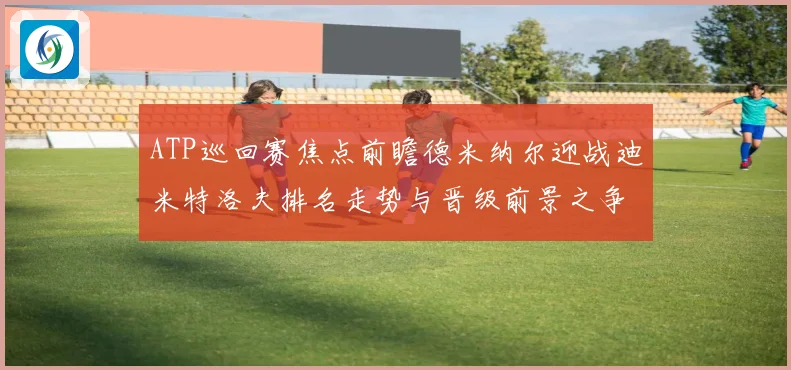 ATP巡回赛焦点前瞻德米纳尔迎战迪米特洛夫排名走势与晋级前景之争解析