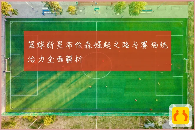 篮球新星布伦森崛起之路与赛场统治力全面解析