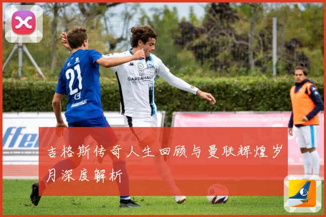 吉格斯传奇人生回顾与曼联辉煌岁月深度解析