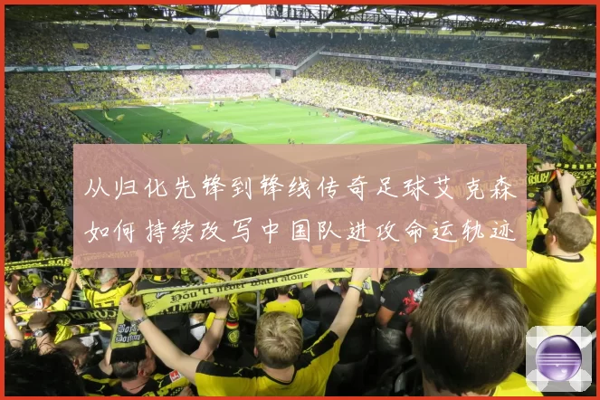 从归化先锋到锋线传奇足球艾克森如何持续改写中国队进攻命运轨迹