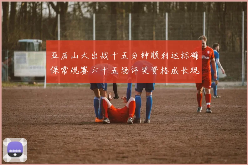 亚历山大出战十五分钟顺利达标确保常规赛六十五场评奖资格成长观察