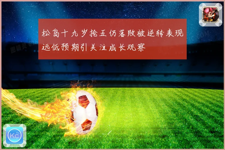 松岛十九岁抢五仍落败被逆转表现远低预期引关注成长观察