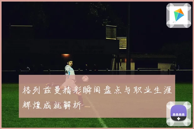 格列兹曼精彩瞬间盘点与职业生涯辉煌成就解析