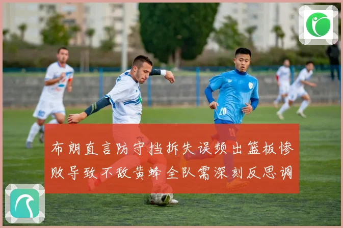 布朗直言防守挡拆失误频出篮板惨败导致不敌黄蜂全队需深刻反思调成长观察
