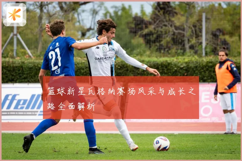 篮球新星瓦格纳赛场风采与成长之路全面解析