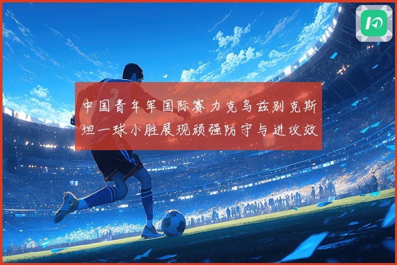 中国青年军国际赛力克乌兹别克斯坦一球小胜展现顽强防守与进攻效率