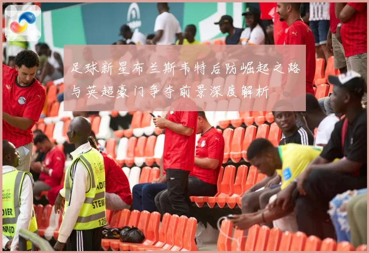足球新星布兰斯韦特后防崛起之路与英超豪门争夺前景深度解析