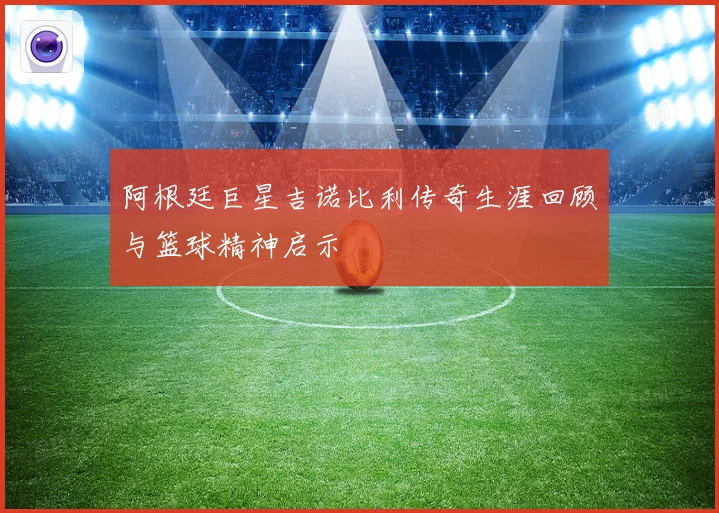 阿根廷巨星吉诺比利传奇生涯回顾与篮球精神启示