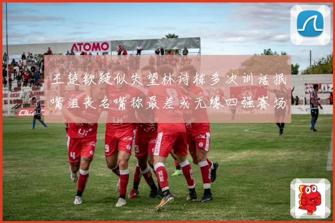 王楚钦疑似失望林诗栋多次训话抿嘴沮丧名嘴称最差或无缘四强赛场解读