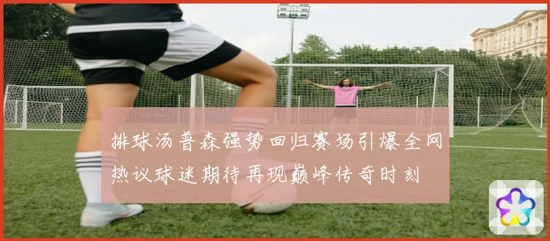 排球汤普森强势回归赛场引爆全网热议球迷期待再现巅峰传奇时刻