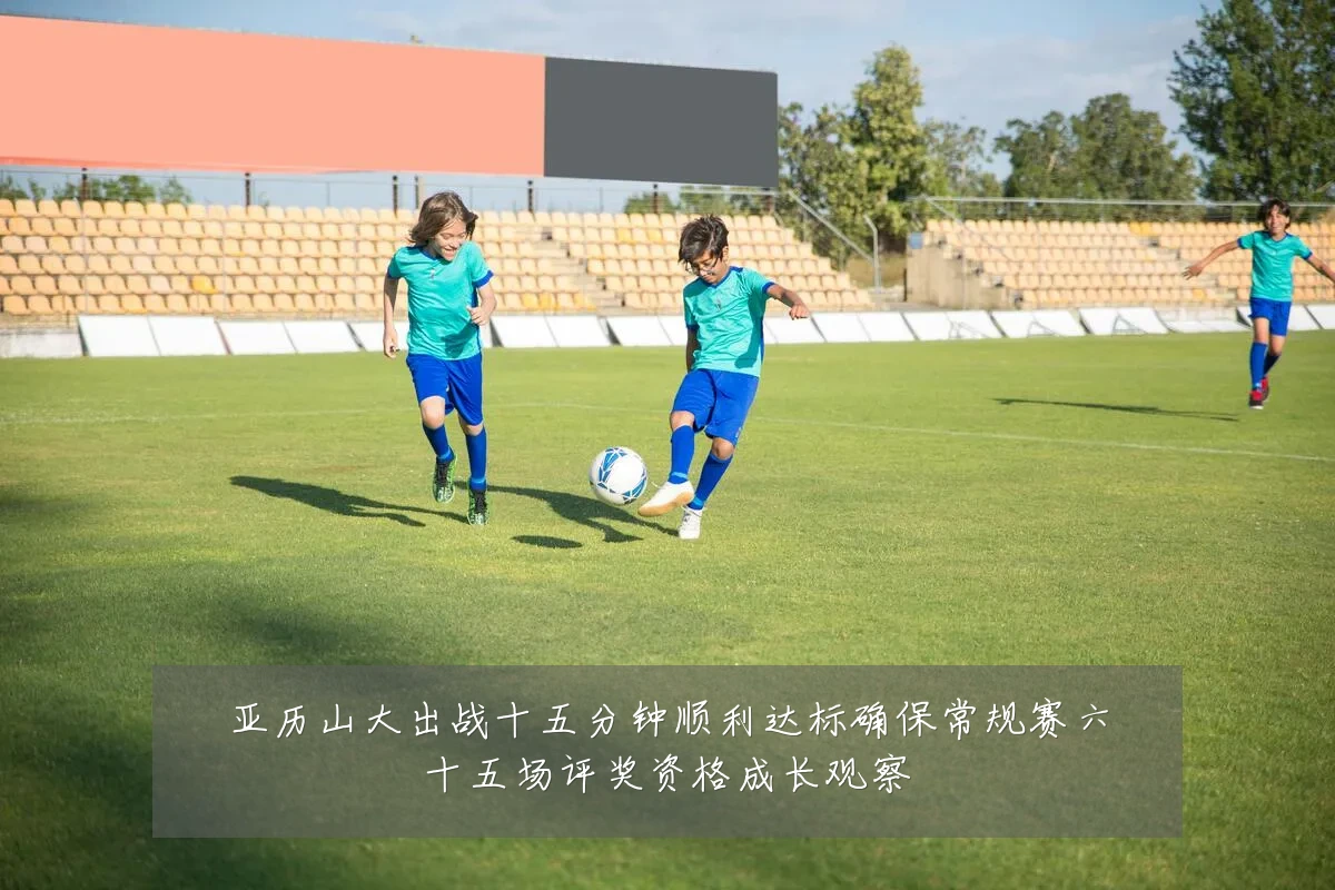 亚历山大出战十五分钟顺利达标确保常规赛六十五场评奖资格成长观察