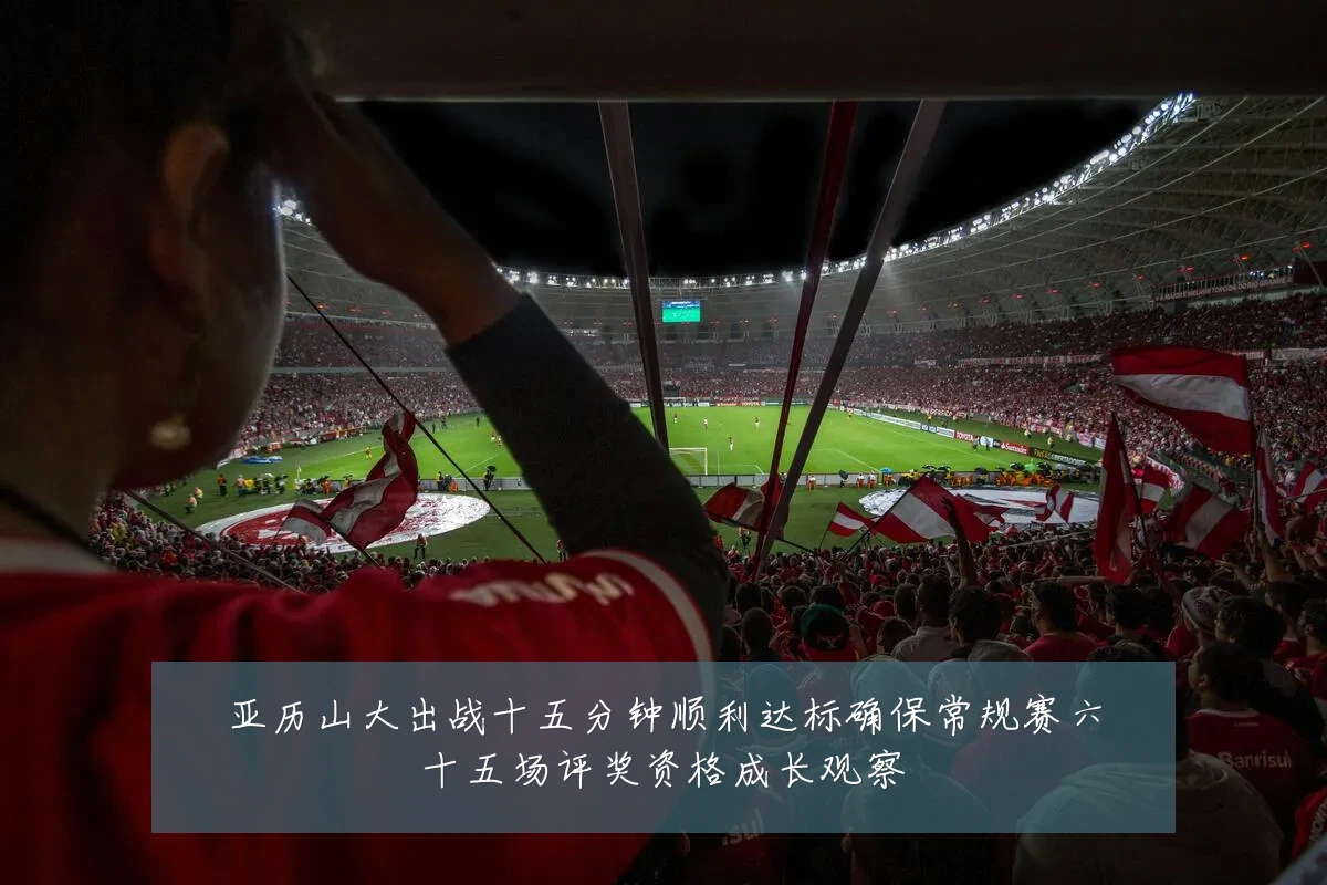 亚历山大出战十五分钟顺利达标确保常规赛六十五场评奖资格成长观察